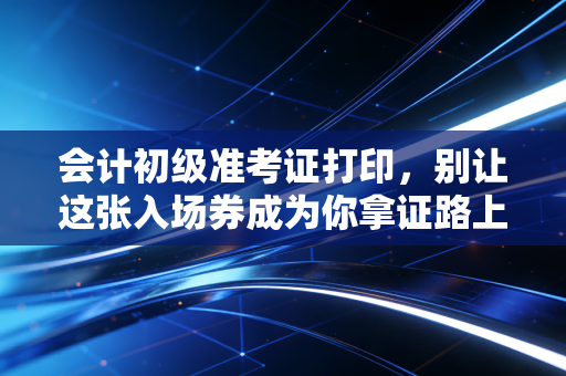 会计初级准考证打印，别让这张入场券成为你拿证路上的最后一道坎