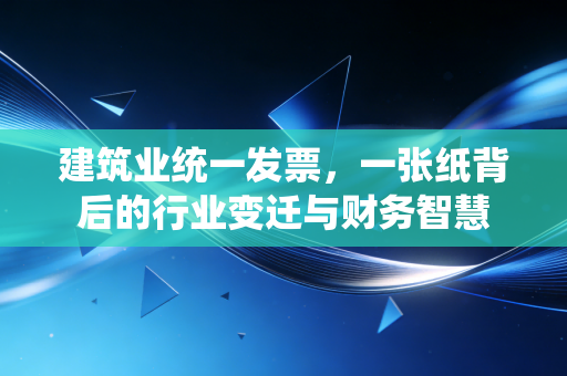 建筑业统一发票,一张纸背后的行业变迁与财务智慧