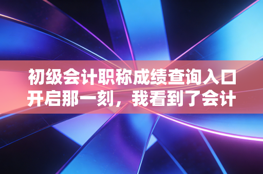 初级会计职称成绩查询入口开启那一刻,我看到了会计人的众生相