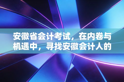 安徽省会计考试,在内卷与机遇中,寻找安徽会计人的破局之道