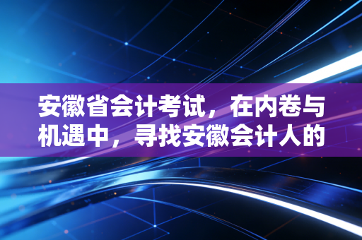 安徽省会计考试，在内卷与机遇中，寻找安徽会计人的破局之道