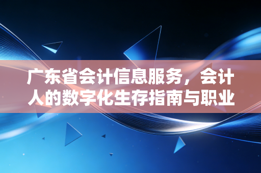 广东省会计信息服务,会计人的数字化生存指南与职业进阶之路