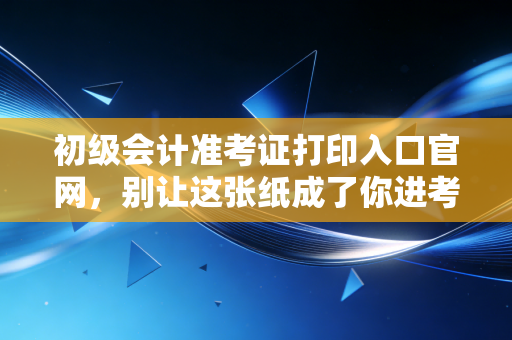 初级会计准考证打印入口官网,别让这张纸成了你进考场的拦路虎