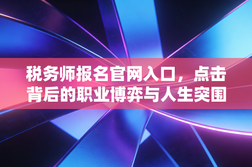 税务师报名官网入口，点击背后的职业博弈与人生突围