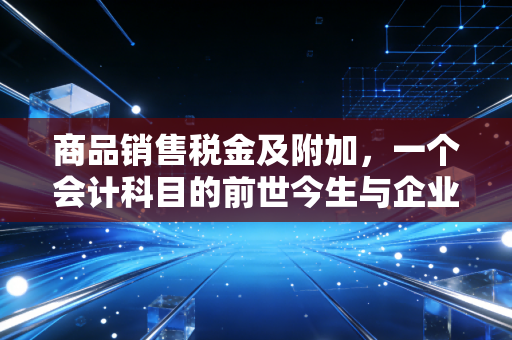 商品销售税金及附加，一个会计科目的前世今生与企业经营的隐形成本