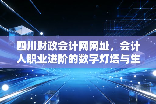 四川财政会计网网址，会计人职业进阶的数字灯塔与生活指南