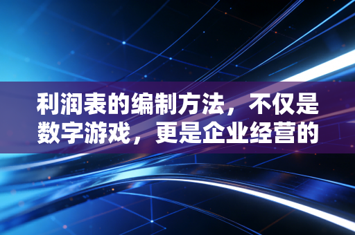 利润表的编制方法，不仅是数字游戏，更是企业经营的体检报告