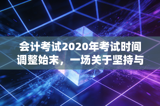 会计考试2020年考试时间调整始末，一场关于坚持与等待的漫长战役