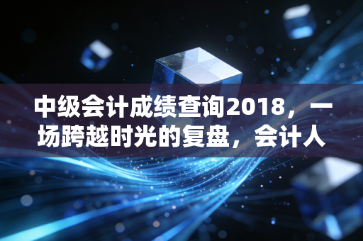 中级会计成绩查询2018,一场跨越时光的复盘,会计人到底在拼什么?
