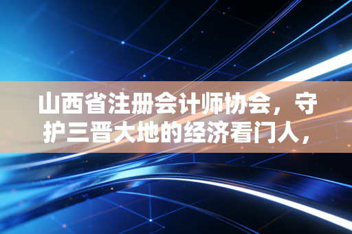 山西省注册会计师协会，守护三晋大地的经济看门人，一位行业老兵的心声