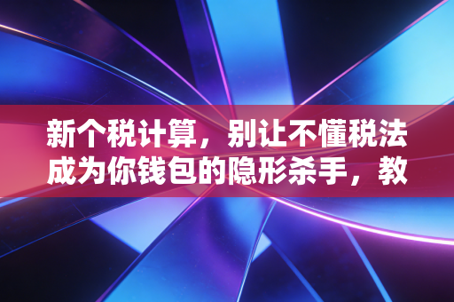 新个税计算,别让不懂税法成为你钱包的隐形杀手,教你如何合法多拿钱