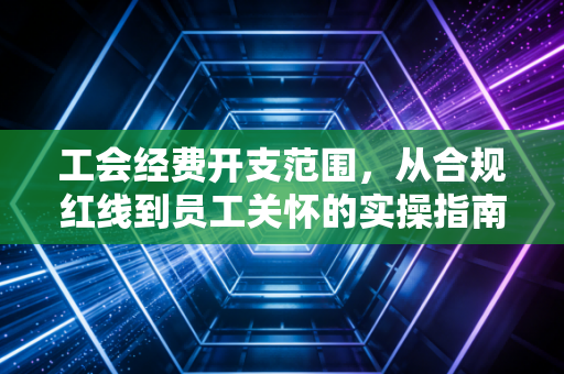 工会经费开支范围，从合规红线到员工关怀的实操指南