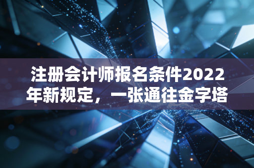 注册会计师报名条件2022年新规定，一张通往金字塔尖的入场券，你拿到了吗？