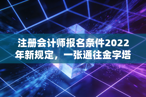 注册会计师报名条件2022年新规定，一张通往金字塔尖的入场券，你拿到了吗？