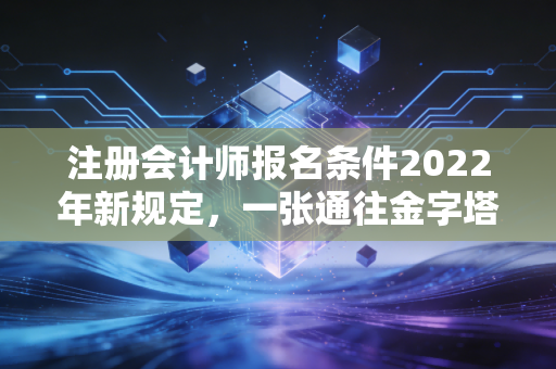 注册会计师报名条件2022年新规定，一张通往金字塔尖的入场券，你拿到了吗？