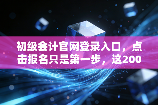 初级会计官网登录入口，点击报名只是第一步，这2000字的真心话才是通关秘籍