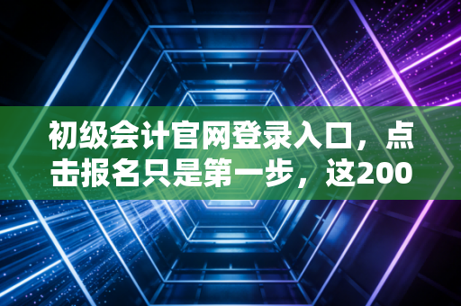 初级会计官网登录入口，点击报名只是第一步，这2000字的真心话才是通关秘籍