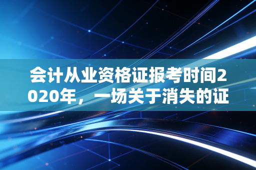 会计从业资格证报考时间2020年，一场关于消失的证书的行业深度复盘