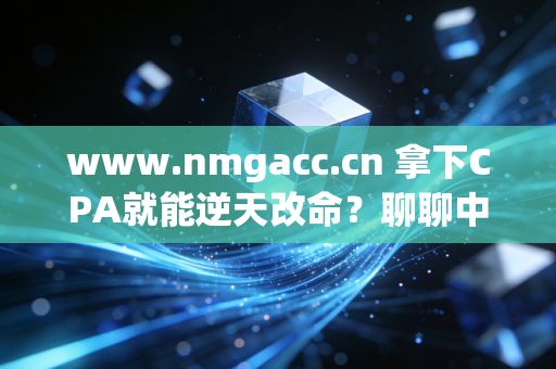 www.nmgacc.cn 拿下CPA就能逆天改命?聊聊中年会计人的证书焦虑与真实出路