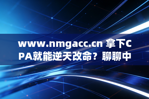www.nmgacc.cn 拿下CPA就能逆天改命？聊聊中年会计人的证书焦虑与真实出路