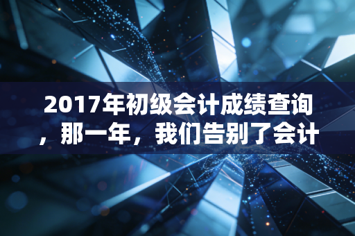 2017年初级会计成绩查询，那一年，我们告别了会计证，迎来了初级的独木桥
