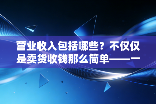营业收入包括哪些？不仅仅是卖货收钱那么简单——一位注会老兵的深度拆解