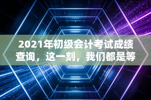 2021年初级会计考试成绩查询,这一刻,我们都是等待宣判的考生