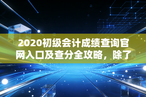2020初级会计成绩查询官网入口及查分全攻略,除了分数,我们更应该关注什么?