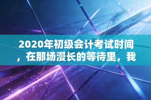 2020年初级会计考试时间,在那场漫长的等待里,我们重新定义了坚持