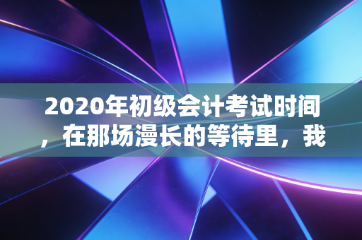 2020年初级会计考试时间,在那场漫长的等待里,我们重新定义了坚持