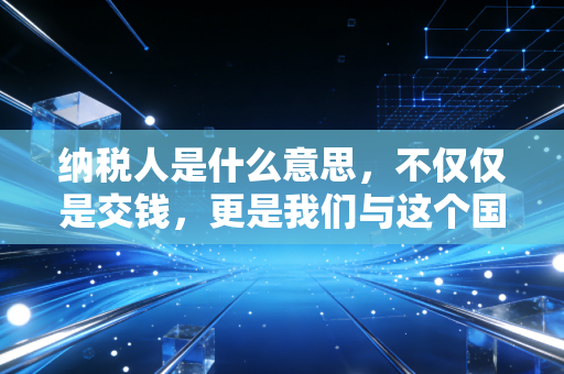 纳税人是什么意思，不仅仅是交钱，更是我们与这个国家的隐形契约