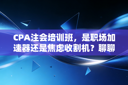 CPA注会培训班，是职场加速器还是焦虑收割机？聊聊那些年我们踩过的坑