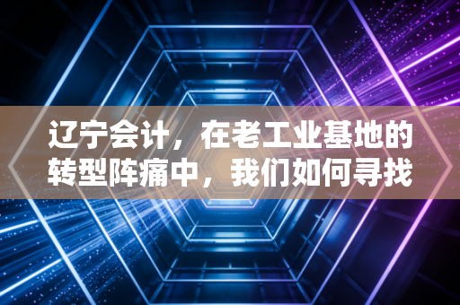辽宁会计，在老工业基地的转型阵痛中，我们如何寻找新的职业春天？