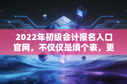 2022年初级会计报名入口官网，不仅仅是填个表，更是你财务生涯的起点