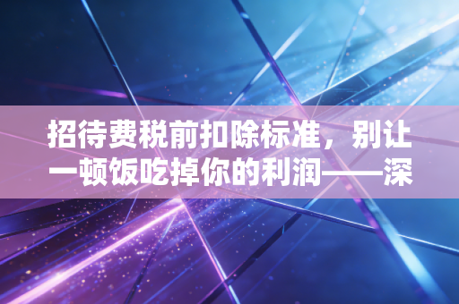 招待费税前扣除标准,别让一顿饭吃掉你的利润——深度解析与实务避坑指南
