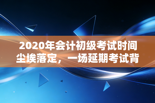 2020年会计初级考试时间尘埃落定,一场延期考试背后的焦虑、成长与行业思考