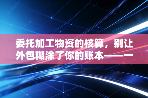 委托加工物资的核算，别让外包糊涂了你的账本——一位注会老兵的实战复盘
