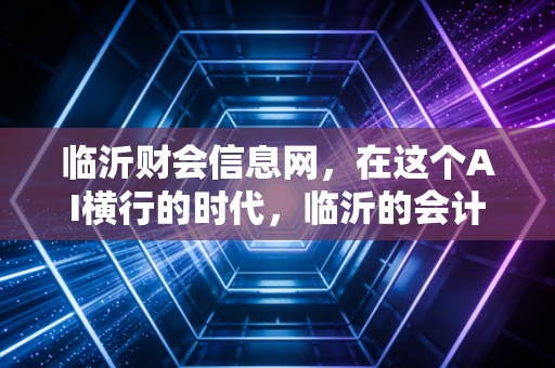 临沂财会信息网，在这个AI横行的时代，临沂的会计人该如何守住饭碗并实现阶层跃迁？