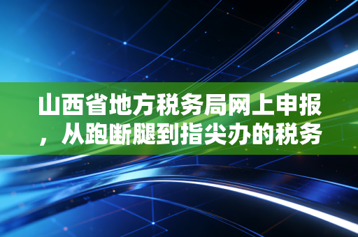 山西省地方税务局网上申报，从跑断腿到指尖办的税务进化论