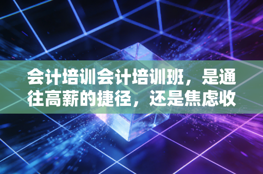 会计培训会计培训班,是通往高薪的捷径,还是焦虑收割机?一个老注会的深度剖析