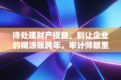 待处理财产损益，别让企业的糊涂账跨年，审计师眼里的终极照妖镜