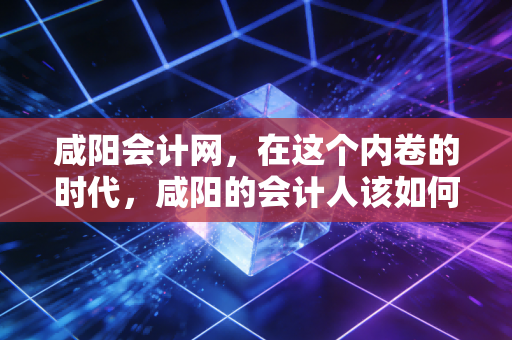 咸阳会计网，在这个内卷的时代，咸阳的会计人该如何破局？