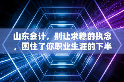 山东会计,别让求稳的执念,困住了你职业生涯的下半场
