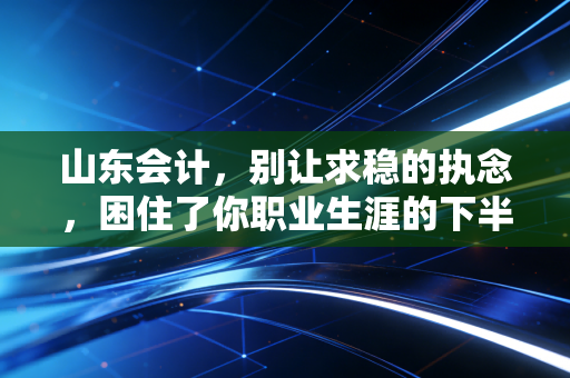 山东会计，别让求稳的执念，困住了你职业生涯的下半场