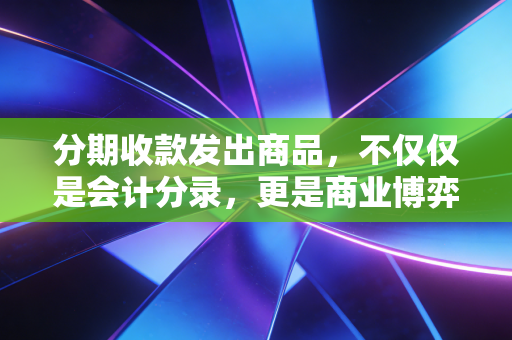分期收款发出商品，不仅仅是会计分录，更是商业博弈的深水区
