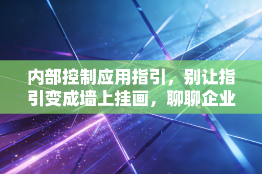 内部控制应用指引,别让指引变成墙上挂画,聊聊企业落地的那些痛点与破局