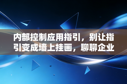 内部控制应用指引,别让指引变成墙上挂画,聊聊企业落地的那些痛点与破局