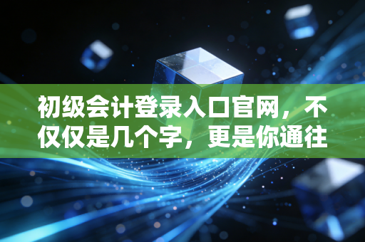 初级会计登录入口官网,不仅仅是几个字,更是你通往财务自由的第一张门票