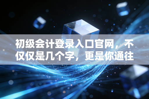 初级会计登录入口官网,不仅仅是几个字,更是你通往财务自由的第一张门票