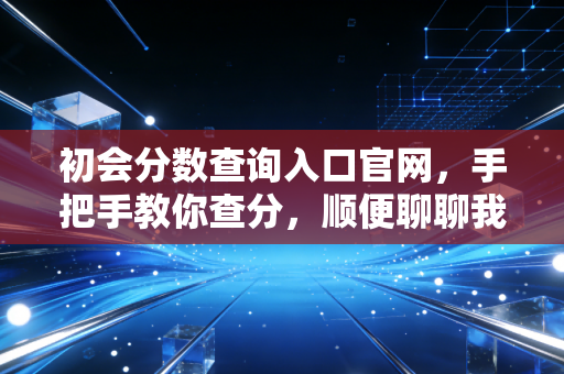 初会分数查询入口官网，手把手教你查分，顺便聊聊我当年查分时的糗事与感悟